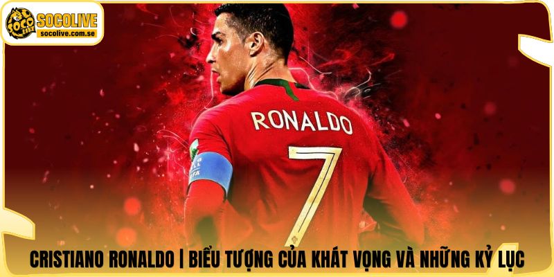 Cristiano Ronaldo | Biểu Tượng Của Khát Vọng Và Những Kỷ Lục
